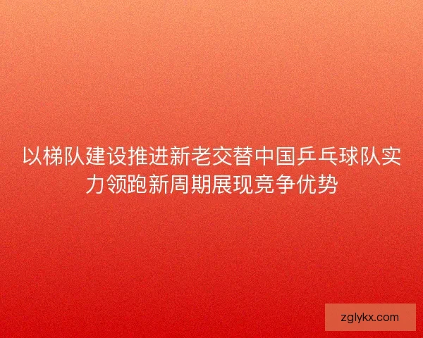 以梯队建设推进新老交替中国乒乓球队实力领跑新周期展现竞争优势